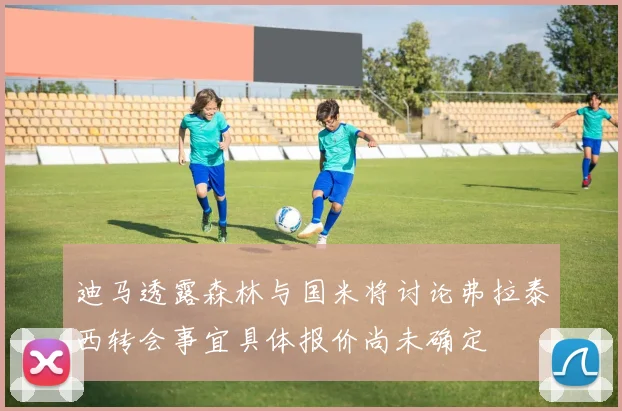 迪马透露森林与国米将讨论弗拉泰西转会事宜具体报价尚未确定