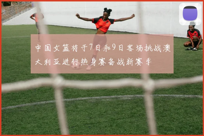 中国女篮将于7日和9日客场挑战澳大利亚进行热身赛备战新赛季