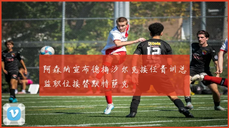 阿森纳宣布德梅沙尔克接任青训总监职位接替默特萨克