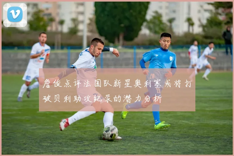 詹俊点评法国队新星奥利塞或将打破贝利助攻纪录的潜力分析