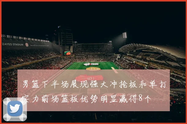 男篮下半场展现强大冲抢板和单打实力前场篮板优势明显赢得8个