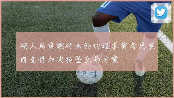 湖人或重燃对米西的追求曾考虑克内克特加次轮签交易方案