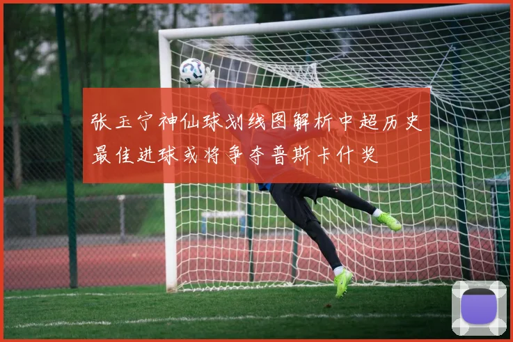 张玉宁神仙球划线图解析中超历史最佳进球或将争夺普斯卡什奖