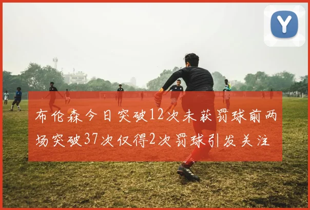 布伦森今日突破12次未获罚球前两场突破37次仅得2次罚球引发关注