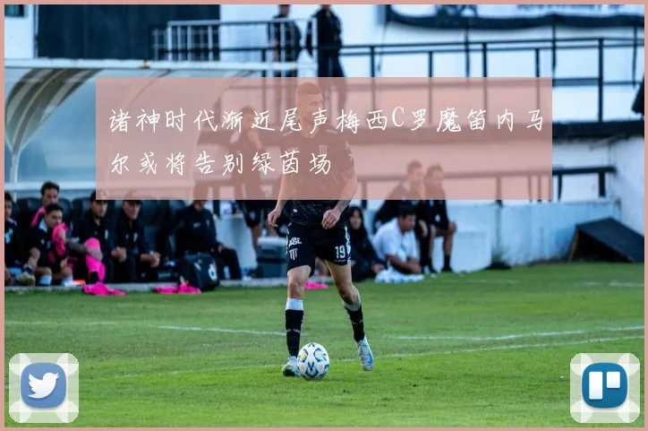 诸神时代渐近尾声梅西C罗魔笛内马尔或将告别绿茵场