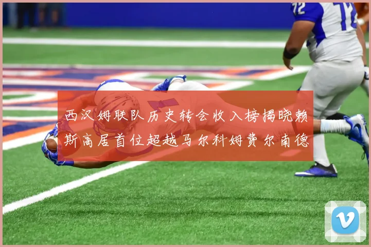 西汉姆联队历史转会收入榜揭晓赖斯高居首位超越马尔科姆费尔南德斯