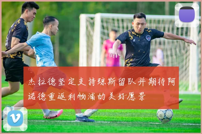 杰拉德坚定支持琼斯留队并期待阿诺德重返利物浦的美好愿景