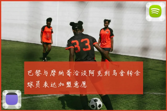 巴黎与摩纳哥洽谈阿克利乌舍转会球员表达加盟意愿
