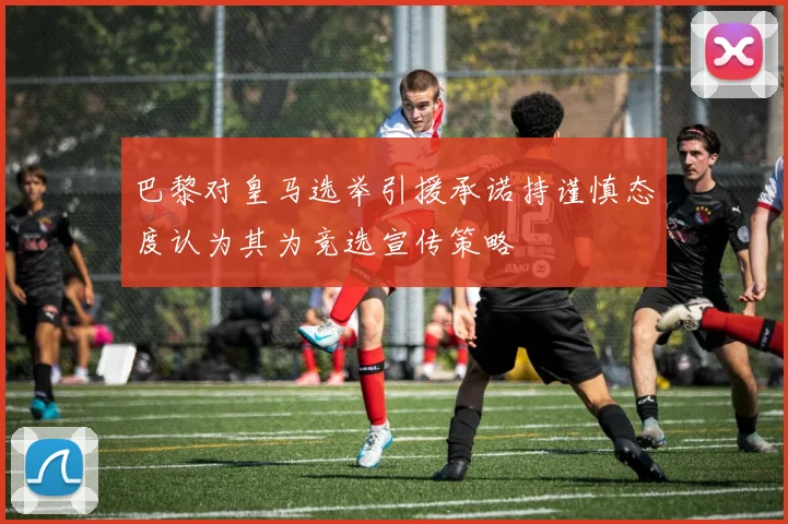 巴黎对皇马选举引援承诺持谨慎态度认为其为竞选宣传策略