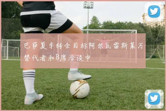 巴萨夏季转会目标阿尔瓦雷斯莱万替代者和B席洽谈中