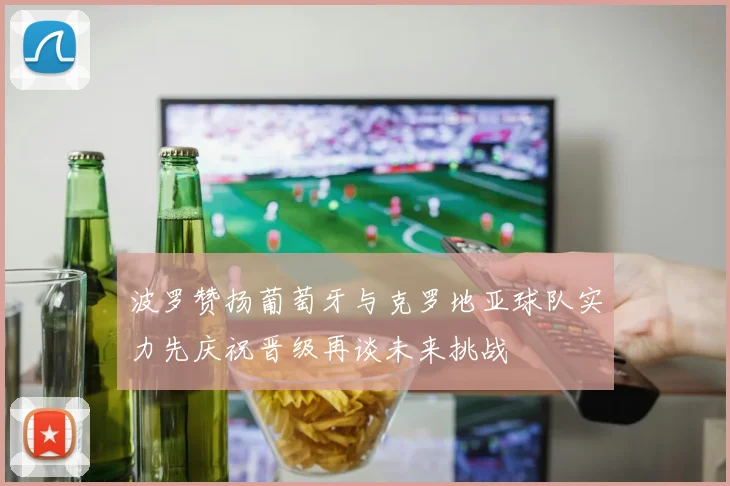 波罗赞扬葡萄牙与克罗地亚球队实力先庆祝晋级再谈未来挑战