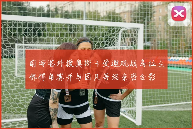 前海港外援奥斯卡受邀观战乌拉圭佛得角赛并与因凡蒂诺亲密合影
