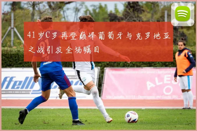 41岁C罗再登巅峰葡萄牙与克罗地亚之战引发全场瞩目