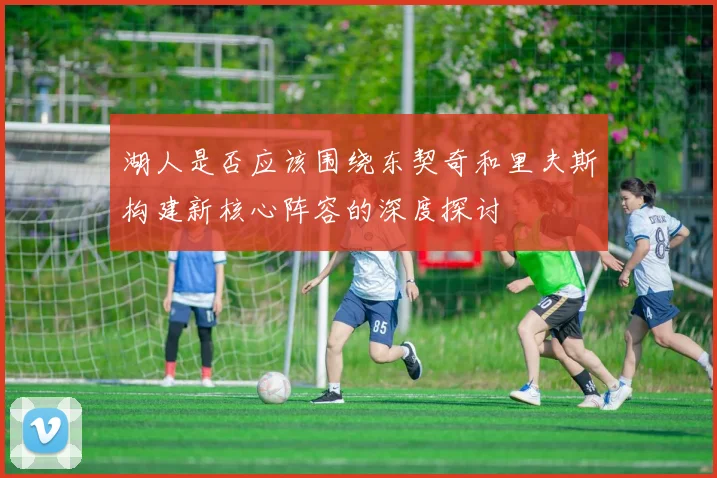 湖人是否应该围绕东契奇和里夫斯构建新核心阵容的深度探讨